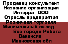 Продавец-консультант › Название организации ­ Интерра, ООО › Отрасль предприятия ­ Розничная торговля › Минимальный оклад ­ 22 000 - Все города Работа » Вакансии   . Ивановская обл.